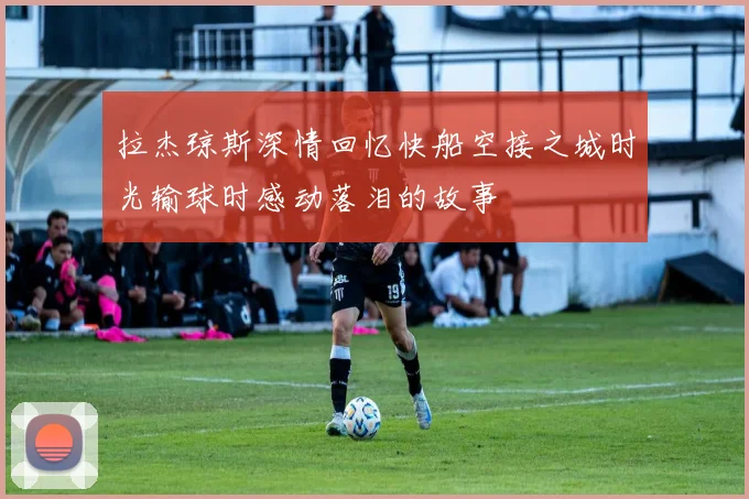 拉杰琼斯深情回忆快船空接之城时光输球时感动落泪的故事