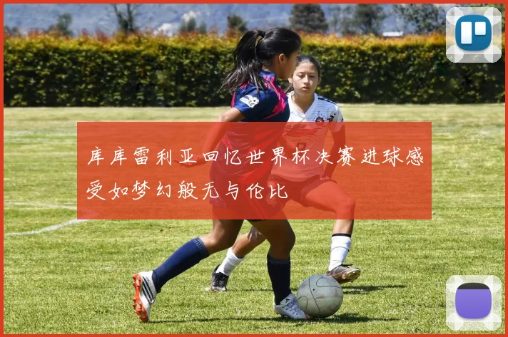 库库雷利亚回忆世界杯决赛进球感受如梦幻般无与伦比