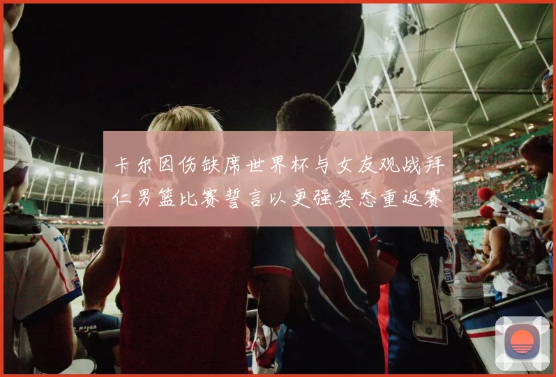 卡尔因伤缺席世界杯与女友观战拜仁男篮比赛誓言以更强姿态重返赛场