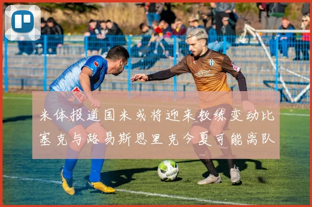米体报道国米或将迎来教练变动比塞克与路易斯恩里克今夏可能离队