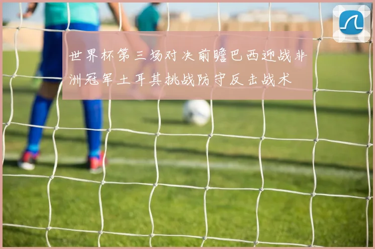 世界杯第三场对决前瞻巴西迎战非洲冠军土耳其挑战防守反击战术