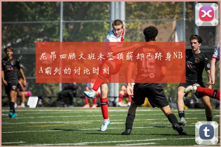 尼昂回顾文班未签顶薪却已跻身NBA前列的讨论时刻