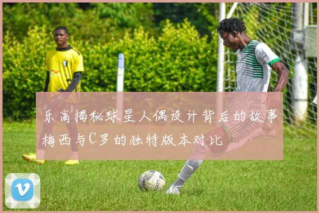 乐高揭秘球星人偶设计背后的故事梅西与C罗的独特版本对比