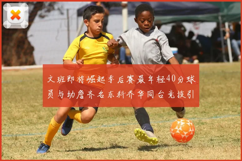 文班即将崛起季后赛最年轻40分球员与幼詹齐名东科乔华同台竞技引关注