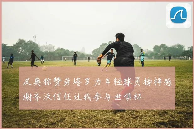 皮奥称赞劳塔罗为年轻球员榜样感谢齐沃信任让我参与世俱杯
