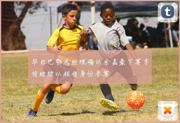 毕尔巴鄂总经理确认余嘉豪下赛季将继续以租借身份参赛