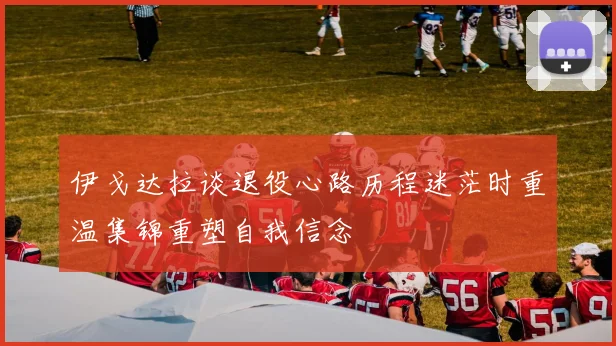 伊戈达拉谈退役心路历程迷茫时重温集锦重塑自我信念