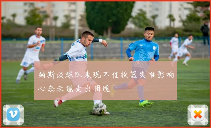 纳斯谈球队表现不佳投篮失准影响心态未能走出困境