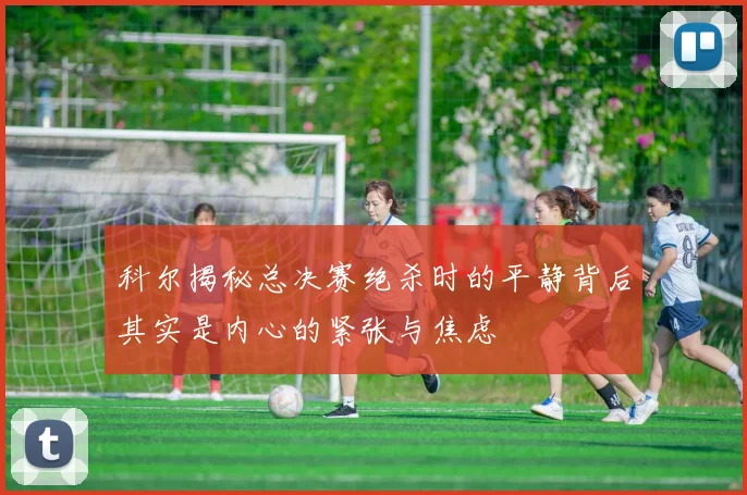 科尔揭秘总决赛绝杀时的平静背后其实是内心的紧张与焦虑