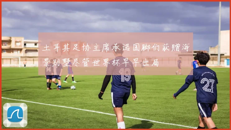 土耳其足协主席承诺国脚们获赠海景别墅尽管世界杯早早出局
